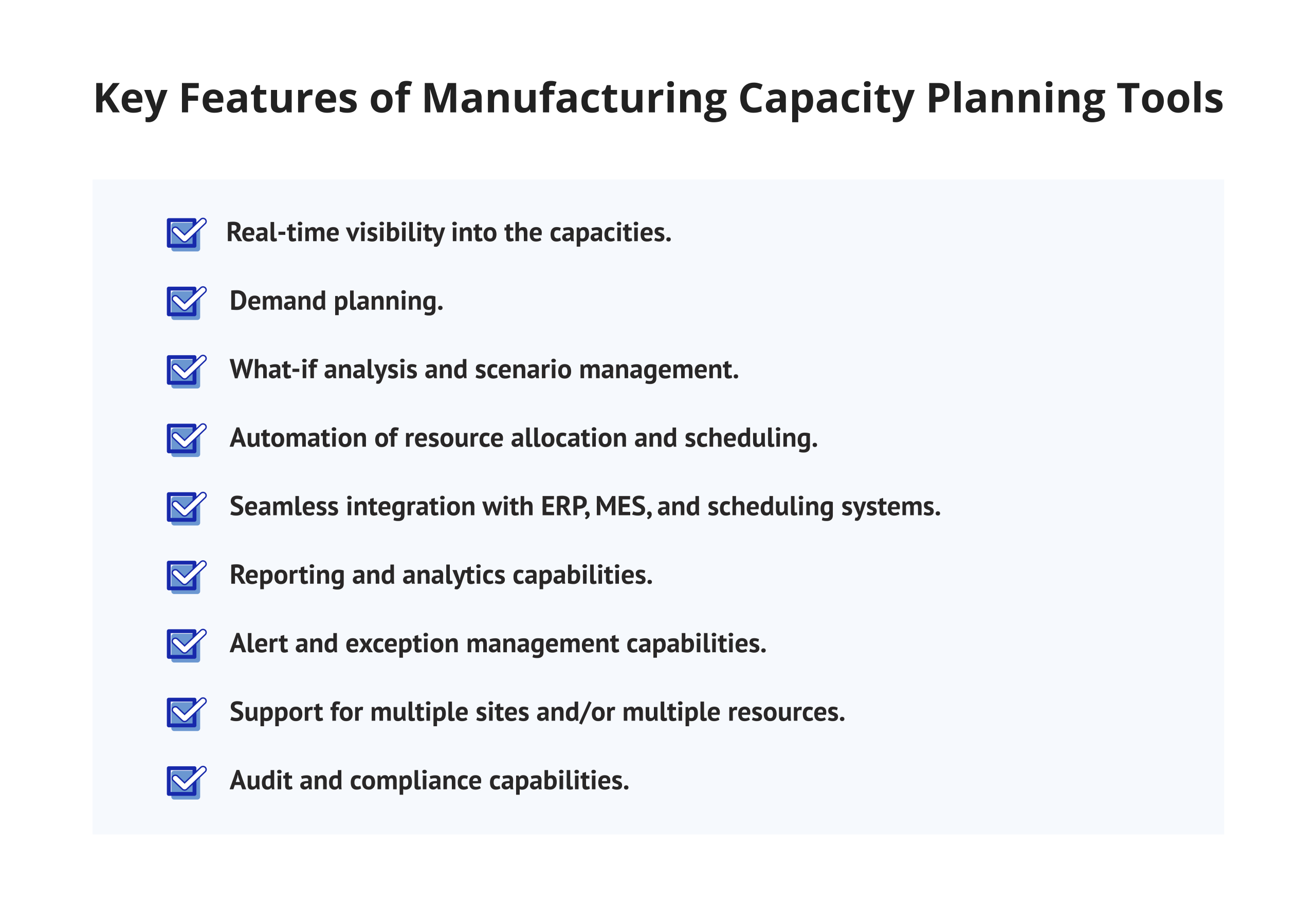 Key Features of Manufacturing Capacity Planning Tools. Real-time visibility into the capacities of machines, production lines, and shifts. Demand planning using historical and market-based inputs. What-if analysis and scenario management. Automation of resource allocation and scheduling. Seamless integration with ERP, MES, and scheduling systems. Reporting and analytics capabilities. Alert and exception management capabilities. Support for multiple sites and/or multiple resources. Audit and compliance capabilities.